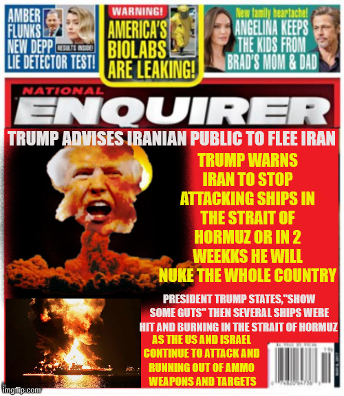 National Enquirer Trump threatens use of nukes | TRUMP WARNS IRAN TO STOP ATTACKING SHIPS IN THE STRAIT OF HORMUZ OR IN 2 WEEKKS HE WILL NUKE THE WHOLE COUNTRY; TRUMP ADVISES IRANIAN PUBLIC TO FLEE IRAN; PRESIDENT TRUMP STATES,"SHOW SOME GUTS" THEN SEVERAL SHIPS WERE HIT AND BURNING IN THE STRAIT OF HORMUZ; AS THE US AND ISRAEL 
CONTINUE TO ATTACK AND 
RUNNING OUT OF AMMO 
WEAPONS AND TARGETS | image tagged in national enquirer trump threatens use of nukes,trump has a meltdown,ww3,get your sheet plastic and duct tape | made w/ Imgflip meme maker