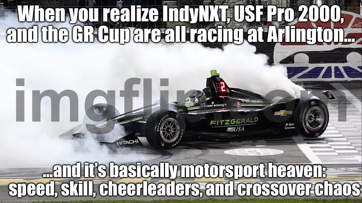 WHEN YOU REALIZE INDYNXT, USF PRO 2000 & GR CUP ARE ALL GOING TO BE AT ARLINGTON; CHEERLEADERS + CROSSOVERS? TAKE MY MONEY | When you realize IndyNXT, USF Pro 2000, and the GR Cup are all racing at Arlington…; …and it’s basically motorsport heaven: speed, skill, cheerleaders, and crossover chaos | image tagged in indycar,shut up and take my money,indycar series,cheerleaders,cheerleader,motorsport | made w/ Imgflip meme maker
