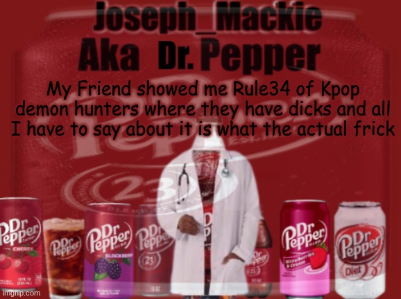 Bleach my eyes, and destroy whatever that was | My Friend showed me Rule34 of Kpop demon hunters where they have dicks and all I have to say about it is what the actual frick | image tagged in updated dr pepper template | made w/ Imgflip meme maker