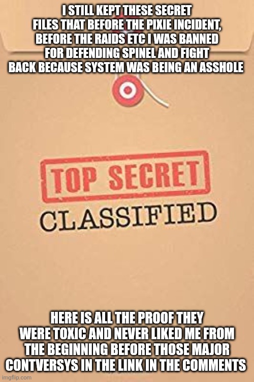 Release the sprout and Ultimo-stien files! ( Yes I'm calling it after epstine lol they deserve it) | I STILL KEPT THESE SECRET FILES THAT BEFORE THE PIXIE INCIDENT, BEFORE THE RAIDS ETC I WAS BANNED FOR DEFENDING SPINEL AND FIGHT BACK BECAUSE SYSTEM WAS BEING AN ASSHOLE; HERE IS ALL THE PROOF THEY WERE TOXIC AND NEVER LIKED ME FROM THE BEGINNING BEFORE THOSE MAJOR CONTVERSYS IN THE LINK IN THE COMMENTS | image tagged in classified top secret file | made w/ Imgflip meme maker
