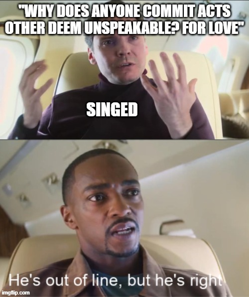 Day 472 of Arcane memes until the next season/series comes out. | "WHY DOES ANYONE COMMIT ACTS OTHER DEEM UNSPEAKABLE? FOR LOVE"; SINGED | image tagged in he's out of line but he's right,arcane | made w/ Imgflip meme maker