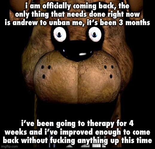 i want a second chance (other post for context https://imgflip.com/i/alvbn7) | i am officially coming back, the only thing that needs done right now is andrew to unban me, it’s been 3 months; i’ve been going to therapy for 4 weeks and i’ve improved enough to come back without fucking anything up this time | image tagged in fred fazbar | made w/ Imgflip meme maker