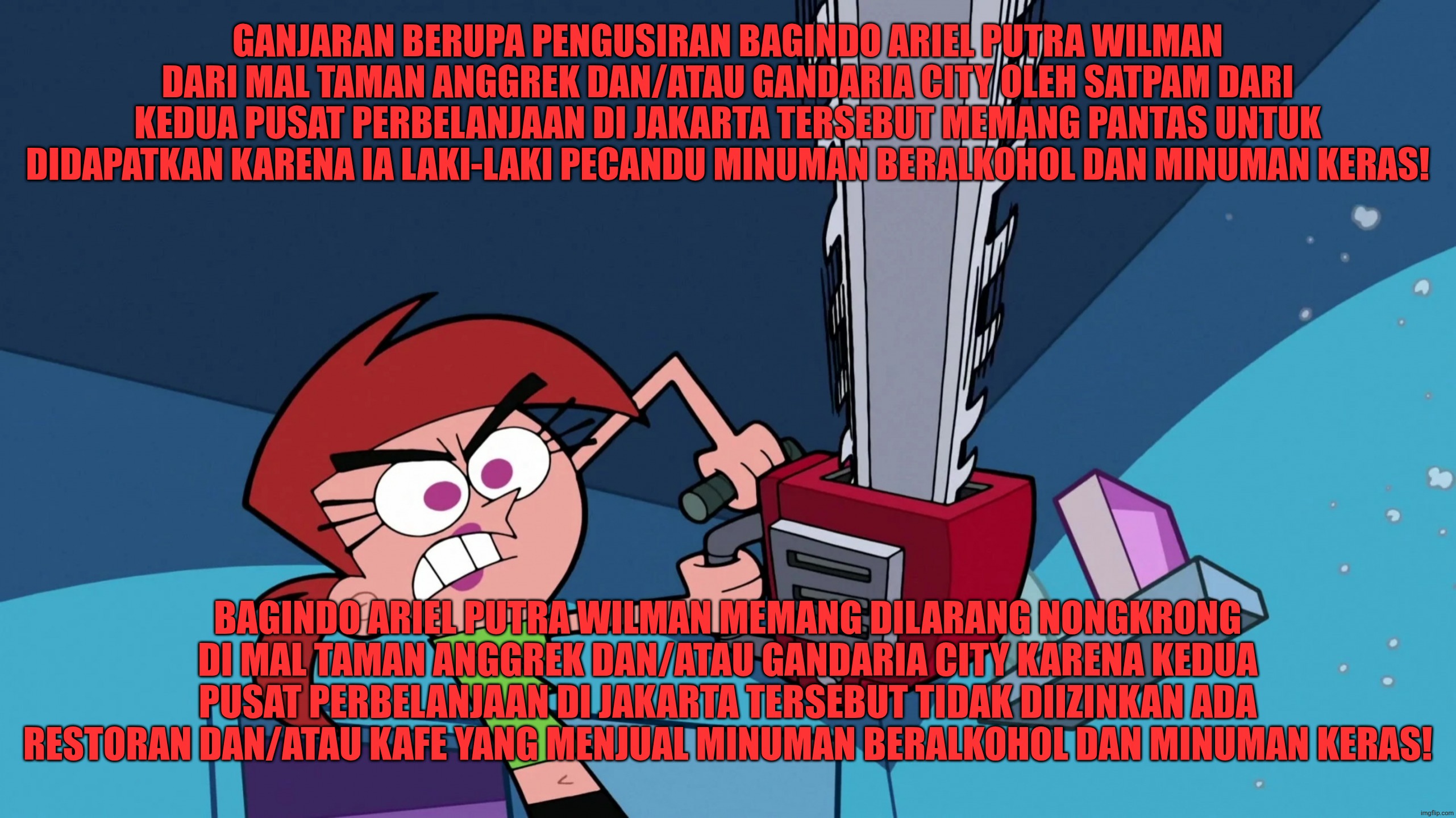 Bagindo Ariel Putra Wilman dilarang menginjak Mal Taman Anggrek/Gandaria City | GANJARAN BERUPA PENGUSIRAN BAGINDO ARIEL PUTRA WILMAN DARI MAL TAMAN ANGGREK DAN/ATAU GANDARIA CITY OLEH SATPAM DARI KEDUA PUSAT PERBELANJAAN DI JAKARTA TERSEBUT MEMANG PANTAS UNTUK DIDAPATKAN KARENA IA LAKI-LAKI PECANDU MINUMAN BERALKOHOL DAN MINUMAN KERAS! BAGINDO ARIEL PUTRA WILMAN MEMANG DILARANG NONGKRONG DI MAL TAMAN ANGGREK DAN/ATAU GANDARIA CITY KARENA KEDUA PUSAT PERBELANJAAN DI JAKARTA TERSEBUT TIDAK DIIZINKAN ADA RESTORAN DAN/ATAU KAFE YANG MENJUAL MINUMAN BERALKOHOL DAN MINUMAN KERAS! | image tagged in funny,funny memes,memes,the fairly oddparents,vicky the babysitter | made w/ Imgflip meme maker