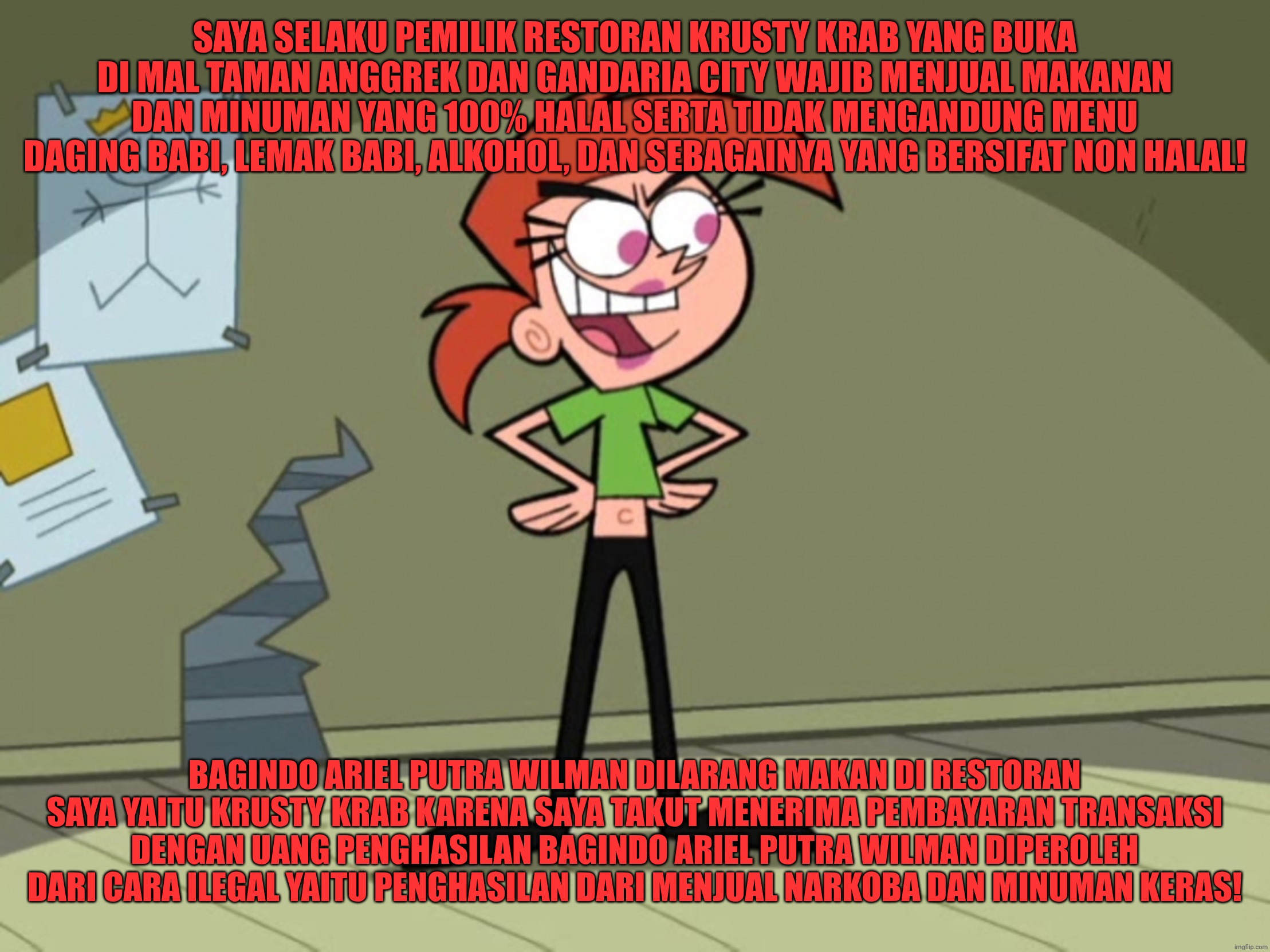 Owner of Krusty Krab | SAYA SELAKU PEMILIK RESTORAN KRUSTY KRAB YANG BUKA DI MAL TAMAN ANGGREK DAN GANDARIA CITY WAJIB MENJUAL MAKANAN DAN MINUMAN YANG 100% HALAL SERTA TIDAK MENGANDUNG MENU DAGING BABI, LEMAK BABI, ALKOHOL, DAN SEBAGAINYA YANG BERSIFAT NON HALAL! BAGINDO ARIEL PUTRA WILMAN DILARANG MAKAN DI RESTORAN SAYA YAITU KRUSTY KRAB KARENA SAYA TAKUT MENERIMA PEMBAYARAN TRANSAKSI DENGAN UANG PENGHASILAN BAGINDO ARIEL PUTRA WILMAN DIPEROLEH DARI CARA ILEGAL YAITU PENGHASILAN DARI MENJUAL NARKOBA DAN MINUMAN KERAS! | image tagged in funny,funny memes,memes,fun,the fairly oddparents,vicky the babysitter | made w/ Imgflip meme maker
