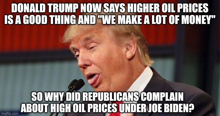 Source: his social media post March 12th, 8:14am | DONALD TRUMP NOW SAYS HIGHER OIL PRICES IS A GOOD THING AND "WE MAKE A LOT OF MONEY"; SO WHY DID REPUBLICANS COMPLAIN ABOUT HIGH OIL PRICES UNDER JOE BIDEN? | image tagged in trump stupid face mocking reporter,gas prices,iran,donald trump,inflation | made w/ Imgflip meme maker