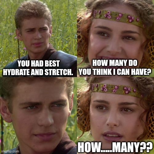 Padme oh face | YOU HAD BEST HYDRATE AND STRETCH. HOW MANY DO YOU THINK I CAN HAVE? HOW.....MANY?? | image tagged in anakin padme 4 panel | made w/ Imgflip meme maker