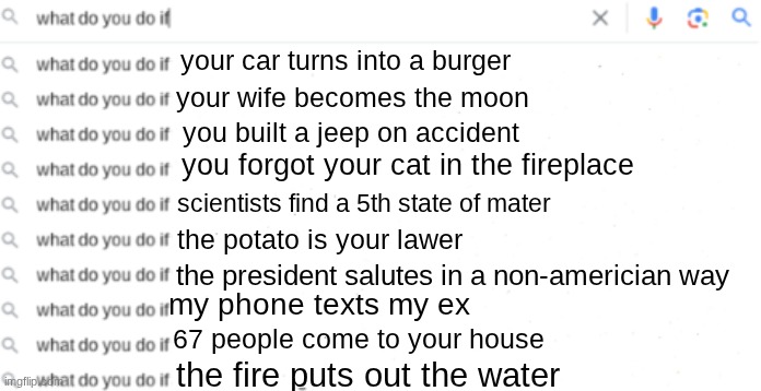 What Do You Do If| | your car turns into a burger; your wife becomes the moon; you built a jeep on accident; you forgot your cat in the fireplace; scientists find a 5th state of mater; the potato is your lawer; the president salutes in a non-americian way; my phone texts my ex; 67 people come to your house; the fire puts out the water | image tagged in what do you do if,wierd,funny,memes | made w/ Imgflip meme maker
