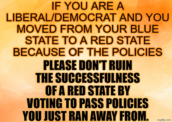 please don't vote blue in a red state | IF YOU ARE A LIBERAL/DEMOCRAT AND YOU MOVED FROM YOUR BLUE STATE TO A RED STATE BECAUSE OF THE POLICIES; PLEASE DON'T RUIN THE SUCCESSFULNESS OF A RED STATE BY VOTING TO PASS POLICIES YOU JUST RAN AWAY FROM. | made w/ Imgflip meme maker