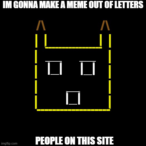 Blank | IM GONNA MAKE A MEME OUT OF LETTERS; /\                          /\; __       __; |  |                    |  |; -----------------; |
|
|
|; |
|
|
|; |_|; |_|; __; |_|; -------------------; PEOPLE ON THIS SITE | image tagged in blank | made w/ Imgflip meme maker