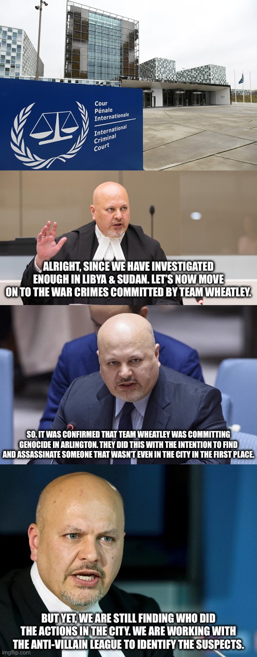 International Criminal Court investigation on Team Wheatley (Part 1) | ALRIGHT, SINCE WE HAVE INVESTIGATED ENOUGH IN LIBYA & SUDAN. LET’S NOW MOVE ON TO THE WAR CRIMES COMMITTED BY TEAM WHEATLEY. SO. IT WAS CONFIRMED THAT TEAM WHEATLEY WAS COMMITTING GENOCIDE IN ARLINGTON. THEY DID THIS WITH THE INTENTION TO FIND AND ASSASSINATE SOMEONE THAT WASN’T EVEN IN THE CITY IN THE FIRST PLACE. BUT YET, WE ARE STILL FINDING WHO DID THE ACTIONS IN THE CITY. WE ARE WORKING WITH THE ANTI-VILLAIN LEAGUE TO IDENTIFY THE SUSPECTS. | made w/ Imgflip meme maker