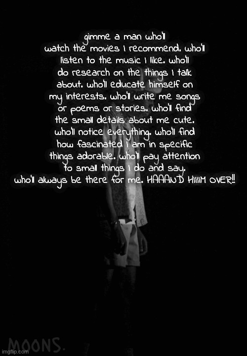 just a monkey in a world full of gorillas | gimme a man who'll watch the movies I recommend. who'll listen to the music I like. who'll do research on the things I talk about. who'll educate himself on my interests. who'll write me songs or poems or stories. who'll find the small details about me cute. who'll notice everything. who'll find how fascinated I am in specific things adorable. who'll pay attention to small things I do and say. who'll always be there for me. HAAAND HIIIIM OVER!! | image tagged in moons tyler temp | made w/ Imgflip meme maker