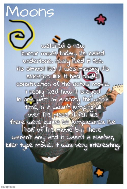 not explaining what it was abt bcuz it was like this huge thing that idek how to explain, plus ion wanna spoil. WATCH IT!!!! | watched a new horror movie today. its called undertone. really liked it tbh. its almost like it was missing it's skeleton, like it had no full construction of the actual movie. I really liked how it stayed in one part of a story the whole time, n it wasn't jumping all over the place. it felt like there were gunna be jumpscares like half of the movie but there weren't any, and it wasn't a slasher, killer type movie. it was very interesting. | image tagged in moons steve lacy | made w/ Imgflip meme maker