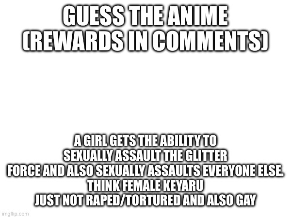 Definitely been a long time since we did this.  #6 I believe | GUESS THE ANIME (REWARDS IN COMMENTS); A GIRL GETS THE ABILITY TO SEXUALLY ASSAULT THE GLITTER FORCE AND ALSO SEXUALLY ASSAULTS EVERYONE ELSE.
THINK FEMALE KEYARU JUST NOT RAPED/TORTURED AND ALSO GAY | made w/ Imgflip meme maker