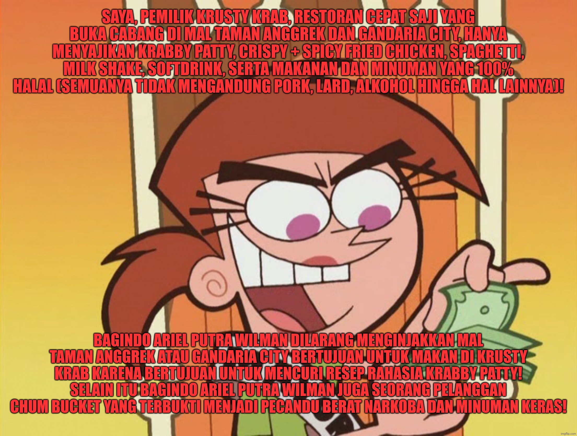 Bagindo Ariel Putra Wilman terbukti menjadi pencuri resep rahasia Krabby Patty di Restorannya | SAYA, PEMILIK KRUSTY KRAB, RESTORAN CEPAT SAJI YANG BUKA CABANG DI MAL TAMAN ANGGREK DAN GANDARIA CITY, HANYA MENYAJIKAN KRABBY PATTY, CRISPY + SPICY FRIED CHICKEN, SPAGHETTI, MILK SHAKE, SOFTDRINK, SERTA MAKANAN DAN MINUMAN YANG 100% HALAL (SEMUANYA TIDAK MENGANDUNG PORK, LARD, ALKOHOL HINGGA HAL LAINNYA)! BAGINDO ARIEL PUTRA WILMAN DILARANG MENGINJAKKAN MAL TAMAN ANGGREK ATAU GANDARIA CITY BERTUJUAN UNTUK MAKAN DI KRUSTY KRAB KARENA BERTUJUAN UNTUK MENCURI RESEP RAHASIA KRABBY PATTY! SELAIN ITU BAGINDO ARIEL PUTRA WILMAN JUGA SEORANG PELANGGAN CHUM BUCKET YANG TERBUKTI MENJADI PECANDU BERAT NARKOBA DAN MINUMAN KERAS! | image tagged in vicky the babysitter,the fairly oddparents,fun,funny memes,memes,funny | made w/ Imgflip meme maker