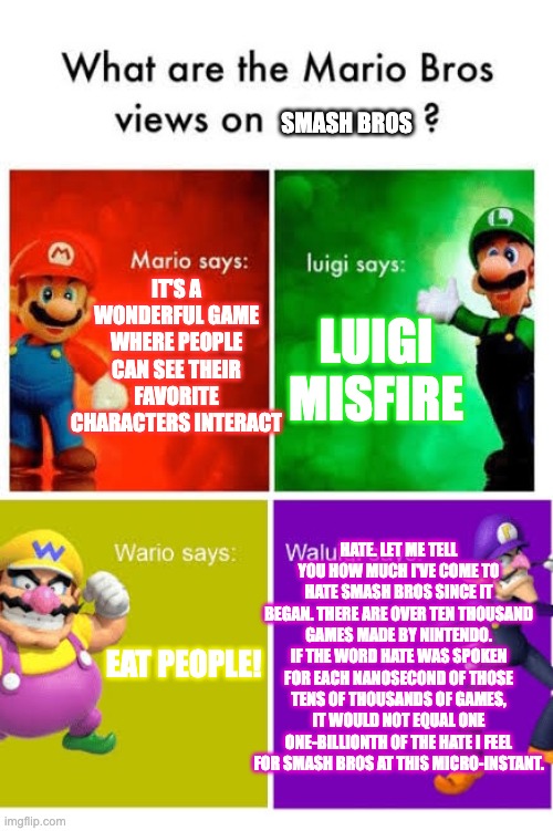 Mario Broz. Misc Views. | SMASH BROS; IT'S A WONDERFUL GAME WHERE PEOPLE CAN SEE THEIR FAVORITE CHARACTERS INTERACT; LUIGI MISFIRE; HATE. LET ME TELL YOU HOW MUCH I'VE COME TO HATE SMASH BROS SINCE IT BEGAN. THERE ARE OVER TEN THOUSAND GAMES MADE BY NINTENDO. IF THE WORD HATE WAS SPOKEN FOR EACH NANOSECOND OF THOSE TENS OF THOUSANDS OF GAMES, IT WOULD NOT EQUAL ONE ONE-BILLIONTH OF THE HATE I FEEL FOR SMASH BROS AT THIS MICRO-INSTANT. EAT PEOPLE! | image tagged in mario broz misc views | made w/ Imgflip meme maker