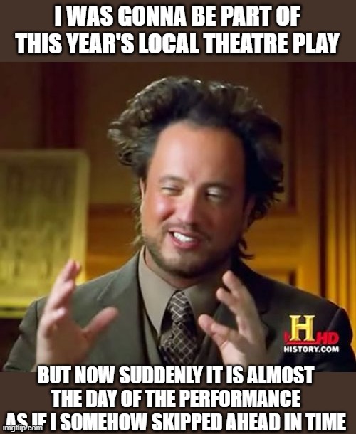 Missed the Performance Opportunity | I WAS GONNA BE PART OF THIS YEAR'S LOCAL THEATRE PLAY; BUT NOW SUDDENLY IT IS ALMOST THE DAY OF THE PERFORMANCE AS IF I SOMEHOW SKIPPED AHEAD IN TIME | image tagged in memes,ancient aliens | made w/ Imgflip meme maker
