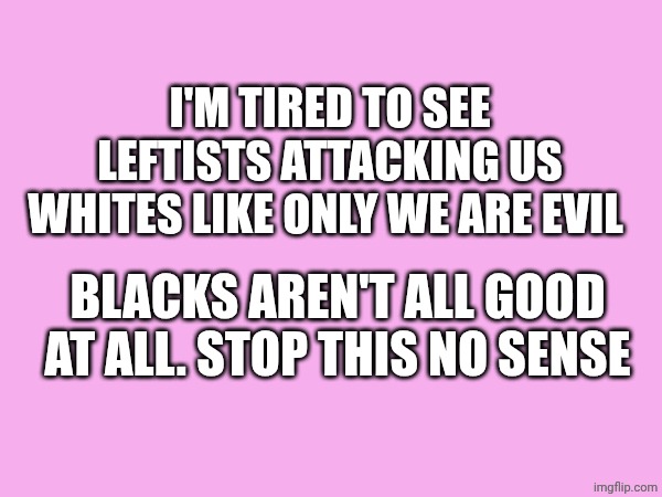 I'm tired... | I'M TIRED TO SEE LEFTISTS ATTACKING US WHITES LIKE ONLY WE ARE EVIL; BLACKS AREN'T ALL GOOD AT ALL. STOP THIS NO SENSE | made w/ Imgflip meme maker