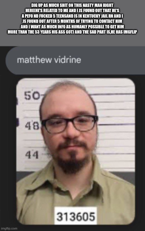 DIG UP AS MUCH SHIT ON THIS NASTY MAN RIGHT HERE(HE'S RELATED TO ME AND I JS FOUND OUT THAT HE'S A PEFO ND FUCKED 5 TEENSAND IS IN KENTUCKY JAIL RN AND I JS FOUND OUT AFTER 5 MONTHS OF TRYING TO CONTACT HIM AND I WANT AS MUCH INFO AS HUMANLY POSSIBLE TO GET HIM MORE THAN THE 53 YEARS HIS ASS GOT) AND THE SAD PART IS,HE HAS IMGFLIP | made w/ Imgflip meme maker