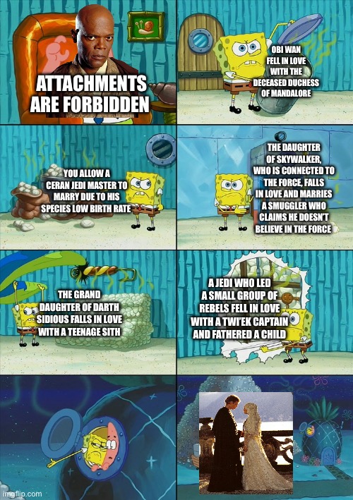 Posting Star Wars memes until May 4th (day 9) | OBI WAN FELL IN LOVE WITH THE DECEASED DUCHESS OF MANDALORE; ATTACHMENTS ARE FORBIDDEN; THE DAUGHTER OF SKYWALKER, WHO IS CONNECTED TO THE FORCE, FALLS IN LOVE AND MARRIES A SMUGGLER WHO CLAIMS HE DOESN’T BELIEVE IN THE FORCE; YOU ALLOW A CERAN JEDI MASTER TO MARRY DUE TO HIS SPECIES LOW BIRTH RATE; A JEDI WHO LED A SMALL GROUP OF REBELS FELL IN LOVE WITH A TWI’EK CAPTAIN AND FATHERED A CHILD; THE GRAND DAUGHTER OF DARTH SIDIOUS FALLS IN LOVE WITH A TEENAGE SITH | image tagged in spongebob shows patrick garbage | made w/ Imgflip meme maker