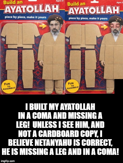 I built my Ayatollah in a Coma and missing a leg! | I BUILT MY AYATOLLAH IN A COMA AND MISSING A LEG!  UNLESS I SEE HIM, AND NOT A CARDBOARD COPY, I BELIEVE NETANYAHU IS CORRECT, HE IS MISSING A LEG AND IN A COMA! | image tagged in achmed the dead terrorist | made w/ Imgflip meme maker