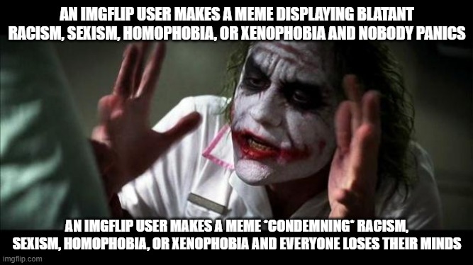 Imgflip Hypocrisy | AN IMGFLIP USER MAKES A MEME DISPLAYING BLATANT RACISM, SEXISM, HOMOPHOBIA, OR XENOPHOBIA AND NOBODY PANICS; AN IMGFLIP USER MAKES A MEME *CONDEMNING* RACISM, SEXISM, HOMOPHOBIA, OR XENOPHOBIA AND EVERYONE LOSES THEIR MINDS | image tagged in joker mind loss,imgflip,imgflip community,hypocrisy,bigotry,conservative hypocrisy | made w/ Imgflip meme maker