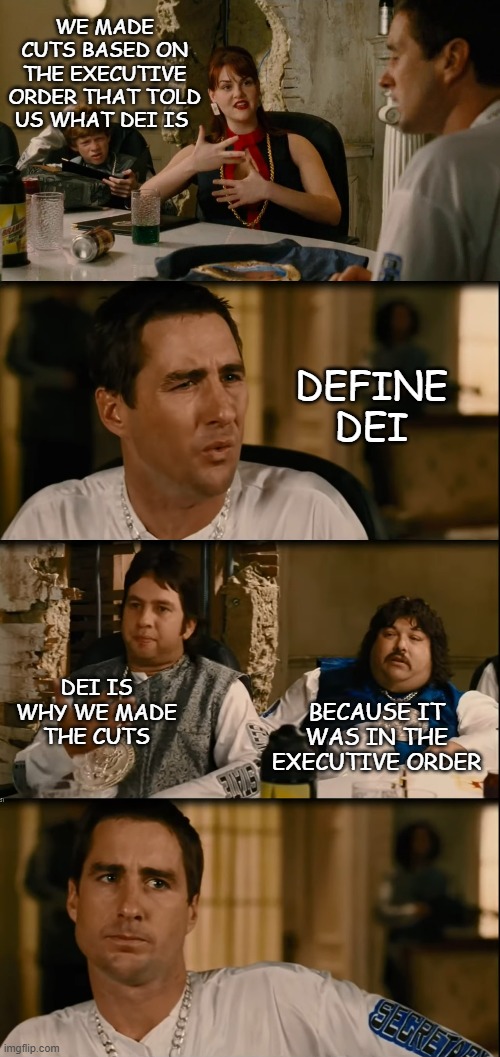 DOGE bros under oath be like | WE MADE CUTS BASED ON THE EXECUTIVE ORDER THAT TOLD US WHAT DEI IS; DEFINE DEI; DEI IS WHY WE MADE THE CUTS; BECAUSE IT WAS IN THE EXECUTIVE ORDER | image tagged in idiocracy,doge,these guys had access to your most sensitve data | made w/ Imgflip meme maker
