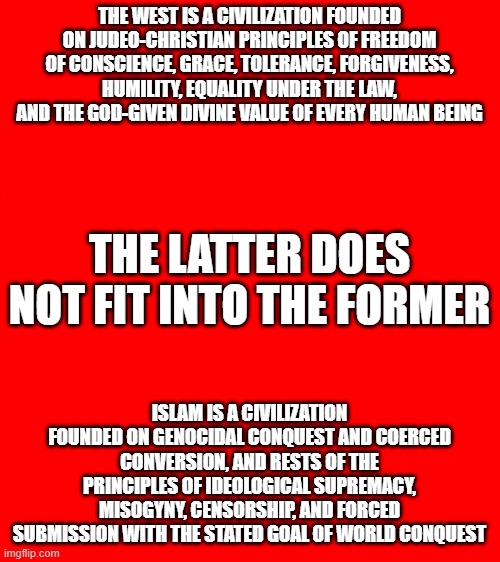 Bigass red blank template | THE WEST IS A CIVILIZATION FOUNDED ON JUDEO-CHRISTIAN PRINCIPLES OF FREEDOM OF CONSCIENCE, GRACE, TOLERANCE, FORGIVENESS, HUMILITY, EQUALITY UNDER THE LAW, AND THE GOD-GIVEN DIVINE VALUE OF EVERY HUMAN BEING; THE LATTER DOES NOT FIT INTO THE FORMER; ISLAM IS A CIVILIZATION FOUNDED ON GENOCIDAL CONQUEST AND COERCED CONVERSION, AND RESTS OF THE PRINCIPLES OF IDEOLOGICAL SUPREMACY, MISOGYNY, CENSORSHIP, AND FORCED SUBMISSION WITH THE STATED GOAL OF WORLD CONQUEST | image tagged in bigass red blank template | made w/ Imgflip meme maker