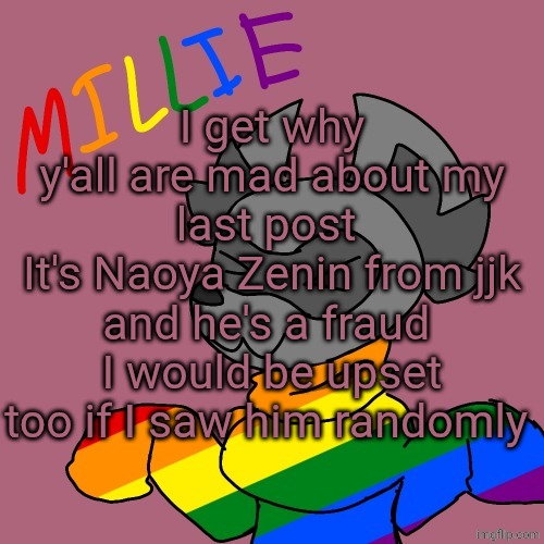 Millie's fursona announcement template | I get why y'all are mad about my last post 
It's Naoya Zenin from jjk and he's a fraud 
I would be upset too if I saw him randomly | image tagged in millie's fursona announcement template | made w/ Imgflip meme maker