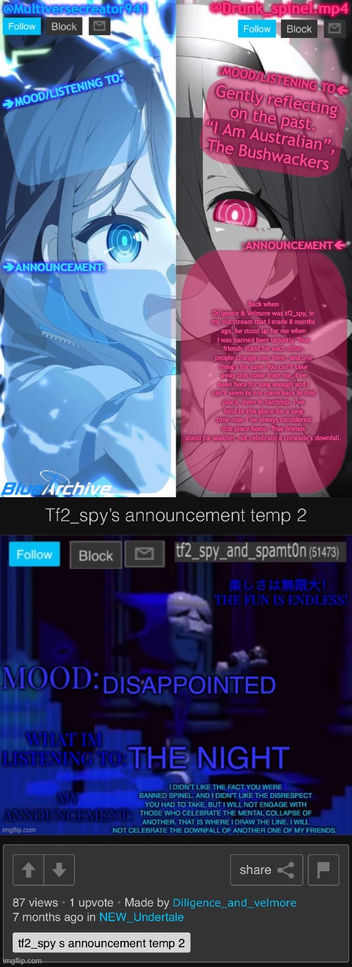 This lad sure stood up for me back then, about time i acknowledge it seven months later. | Gently reflecting on the past. “I Am Australian”, The Bushwackers; Back when Diligence & Velmore was tf2_spy, in my old stream that I made 8 months ago, he stood up for me when I was banned here unjustly. True friends stand for each other, people change over time, and one thing’s for sure: You can’t take away this home from me, I’ve been here for long enough and I can’t seem to not come back to this place, even in hardship. I’ve held to this place for a long time now, I’ve always considered this place home. True friends stand for another, not celebrate a comrade’s downfall. | image tagged in spinel and mc941 shared announcement template | made w/ Imgflip meme maker