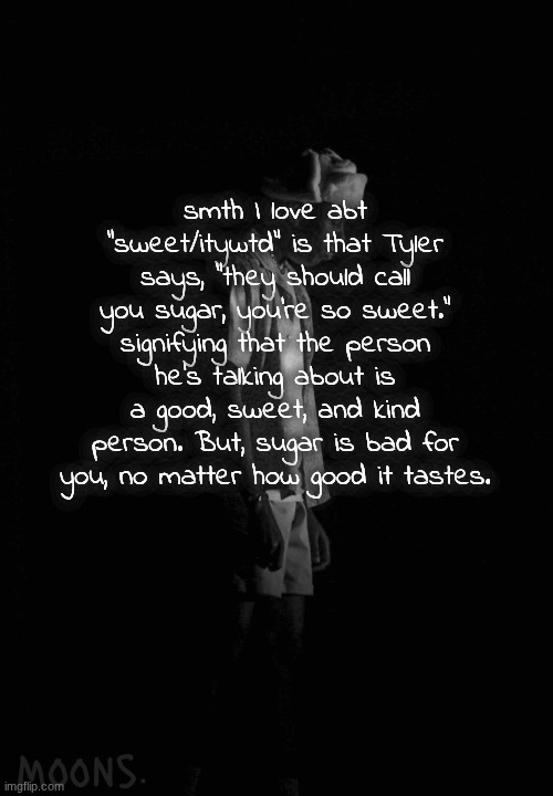 moons tyler temp | smth I love abt "sweet/itywtd" is that Tyler says, "they should call you sugar, you're so sweet." signifying that the person he's talking about is a good, sweet, and kind person. But, sugar is bad for you, no matter how good it tastes. | image tagged in moons tyler temp | made w/ Imgflip meme maker