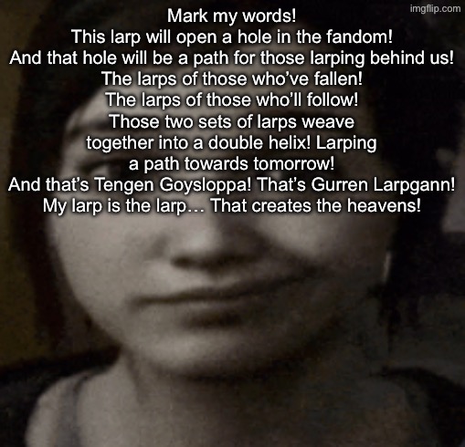 ellie | Mark my words!
This larp will open a hole in the fandom!
And that hole will be a path for those larping behind us!
The larps of those who’ve fallen!
The larps of those who’ll follow!
Those two sets of larps weave together into a double helix! Larping a path towards tomorrow!
And that’s Tengen Goysloppa! That’s Gurren Larpgann!
My larp is the larp… That creates the heavens! | image tagged in ellie | made w/ Imgflip meme maker