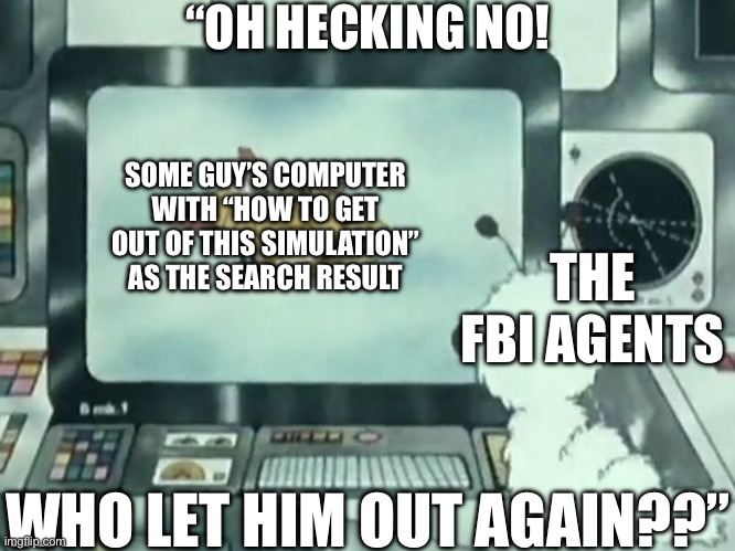 PINCH ME! I’M DREAMING! | “OH HECKING NO! SOME GUY’S COMPUTER WITH “HOW TO GET OUT OF THIS SIMULATION” AS THE SEARCH RESULT; THE FBI AGENTS; WHO LET HIM OUT AGAIN??” | image tagged in nero looking at screen,simulation,fbi,why is the fbi here,google search,search history | made w/ Imgflip meme maker
