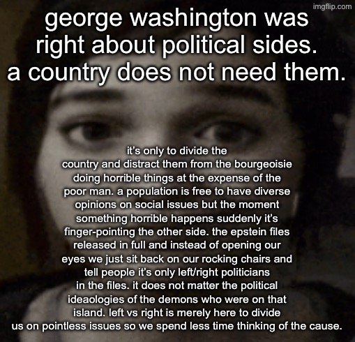 ellie | george washington was right about political sides. a country does not need them. it’s only to divide the country and distract them from the bourgeoisie doing horrible things at the expense of the poor man. a population is free to have diverse opinions on social issues but the moment something horrible happens suddenly it’s finger-pointing the other side. the epstein files released in full and instead of opening our eyes we just sit back on our rocking chairs and tell people it’s only left/right politicians in the files. it does not matter the political ideaologies of the demons who were on that island. left vs right is merely here to divide us on pointless issues so we spend less time thinking of the cause. | image tagged in ellie | made w/ Imgflip meme maker