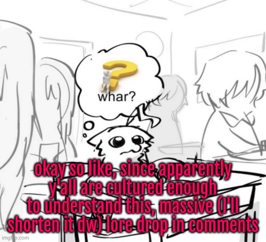 yap warning | okay so like, since apparently y'all are cultured enough to understand this, massive (I'll shorten it dw) lore drop in comments | image tagged in whar | made w/ Imgflip meme maker
