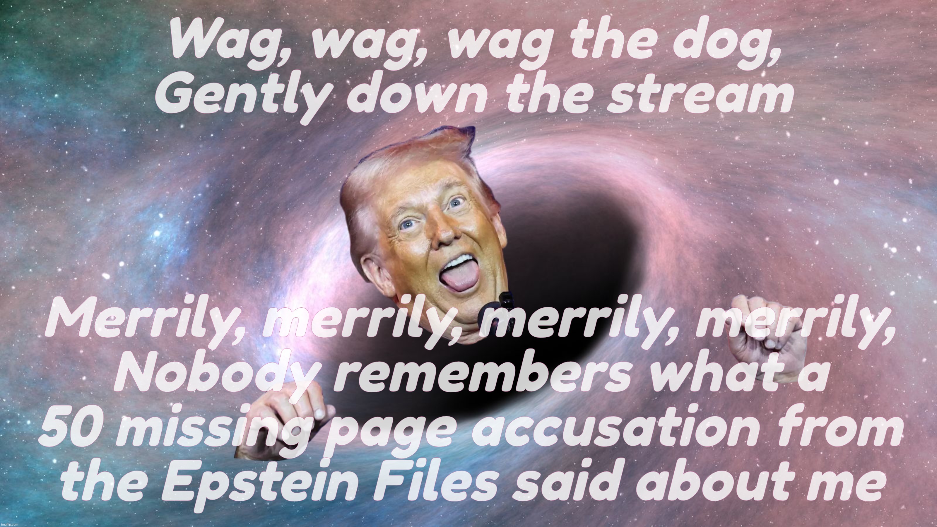 Gonna wag that dog for all it's worth,,, | Wag, wag, wag the dog,
Gently down the stream; Merrily, merrily, merrily, merrily,
Nobody remembers what a
50 missing page accusation from
the Epstein Files said about me | image tagged in trump,black hole,wag the dog,row row row your boat,the epstein files,50 pages went  missing | made w/ Imgflip meme maker