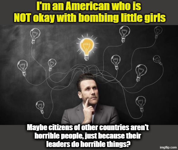 Who told you to hate "those" people?  What if ... | I'm an American who is
 NOT okay with bombing little girls; Maybe citizens of other countries aren't 
horrible people, just because their 
leaders do horrible things? | image tagged in think about it,world war 3,maga,wwjd,racism | made w/ Imgflip meme maker
