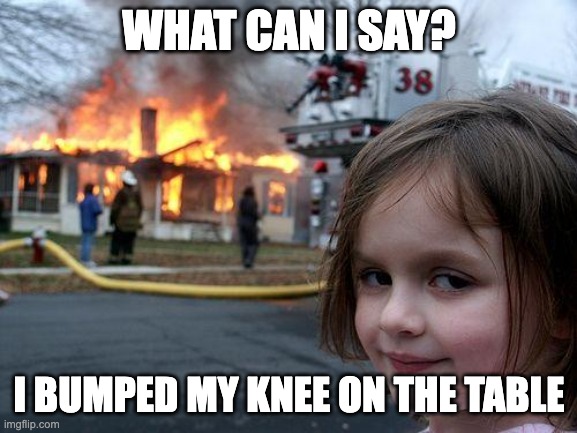 I always have this urge to do this | WHAT CAN I SAY? I BUMPED MY KNEE ON THE TABLE | image tagged in memes,disaster girl,relatable,funny,pain | made w/ Imgflip meme maker
