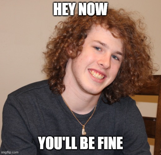 Hey now you'll be fine | HEY NOW; YOU'LL BE FINE | image tagged in liam keel new pfp portrait march 13th 2026,liam keel,positivity,funny,wholesome,brony | made w/ Imgflip meme maker