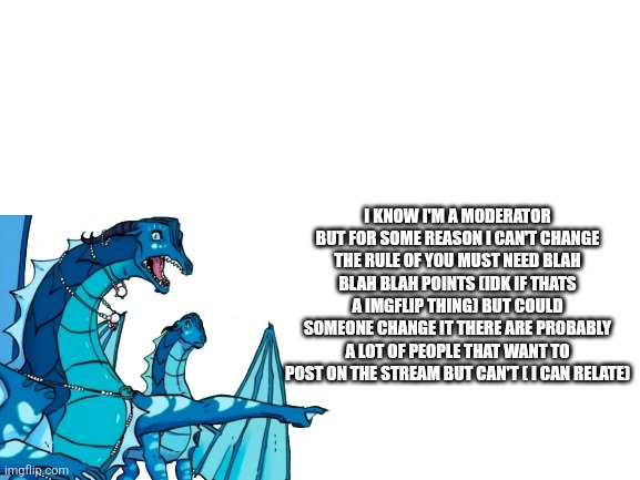 Blank White Template | I KNOW I'M A MODERATOR BUT FOR SOME REASON I CAN'T CHANGE THE RULE OF YOU MUST NEED BLAH BLAH BLAH POINTS (IDK IF THATS A IMGFLIP THING) BUT COULD SOMEONE CHANGE IT THERE ARE PROBABLY A LOT OF PEOPLE THAT WANT TO POST ON THE STREAM BUT CAN'T ( I CAN RELATE) | image tagged in blank white template | made w/ Imgflip meme maker