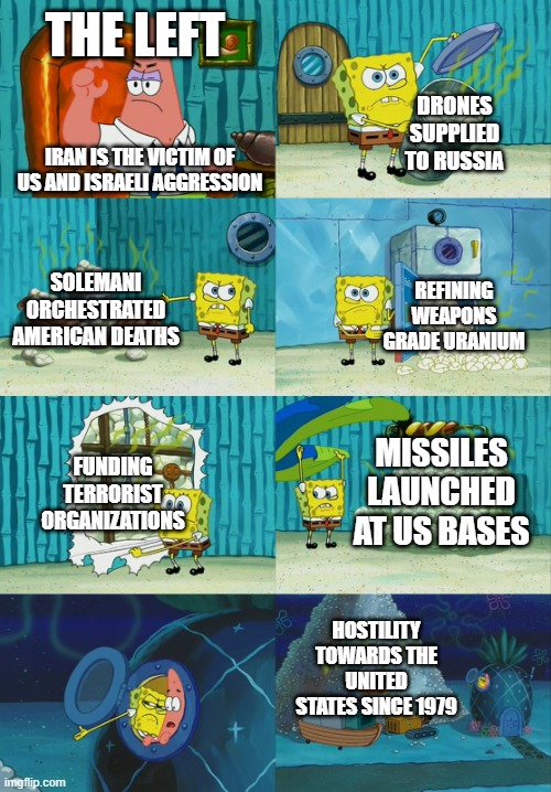Spongebob diapers meme | THE LEFT; DRONES SUPPLIED TO RUSSIA; IRAN IS THE VICTIM OF US AND ISRAELI AGGRESSION; SOLEMANI ORCHESTRATED AMERICAN DEATHS; REFINING WEAPONS GRADE URANIUM; MISSILES LAUNCHED AT US BASES; FUNDING TERRORIST ORGANIZATIONS; HOSTILITY TOWARDS THE UNITED STATES SINCE 1979 | image tagged in spongebob diapers meme | made w/ Imgflip meme maker
