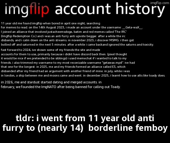 my account history | 11 year old me found imgflip when bored in april one night, searching for memes to read. on the 14th August 2023, i made an account under the username: __Geta-waX__. I joined an alliance that involved justacheemsdoge, batim and red memes called 'The IRC' (Imgflip Redemption Co.) and i was an anti furry anti upvote beggar. after a while the irc disbands, and i calm down on the anti streams. in november 2023, i discover MSMG. i then got bullied off and saturned in the next 5 minutes. after a while i came backand ignored the saturns and toxicity. fast forward to 2024, ive shown some of my friends the site and made accounts for them to use, primarily because i didnt have discord back then. (pixel thought it would be nice if we pretended to be siblings) i used memechat if i wanted to talk to my friends. i also trimmed my username to my most reconizable username "getawax.mp4". ive had that one for the longest. in 2025, me and my friends formed an alliance called E3, which disbanded after my friend had an argument with another friend of mine. in july, while i was in london, a ship between me and moons came and went. in december 2025, i learnt how to use alts like toady does. in 2026, me and stardust started dating and merged accounts. in february, we founded the ImgNATO after being banned for calling out Toady. tldr: i went from 11 year old anti furry to (nearly 14)  borderline femboy | image tagged in my account history | made w/ Imgflip meme maker