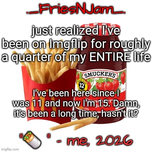 here's to hoping we have four more years of goofy shit and cool stories | just realized I've been on Imgflip for roughly a quarter of my ENTIRE life; I've been here since I was 11 and now I'm 15. Damn, it's been a long time, hasn't it? | image tagged in friesnjam announcement thingy | made w/ Imgflip meme maker