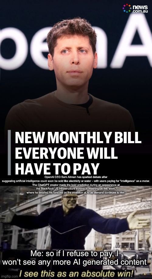 Pay for AI? | OpenAI CEO Sam Altman has sparked debate after suggesting artificial intelligence could soon be sold like electricity or water – with users paying for “intelligence” on a meter.

The ChatGPT creator made the bold prediction during an appearance at the BlackRock US Infrastructure summit in Washington this week, where he detailed his forecast on the evolution of AI as demand continues to rise. Me: so if I refuse to pay, I won’t see any more AI generated content | image tagged in i see this as an absolute win,ai,fail,content,pay | made w/ Imgflip meme maker
