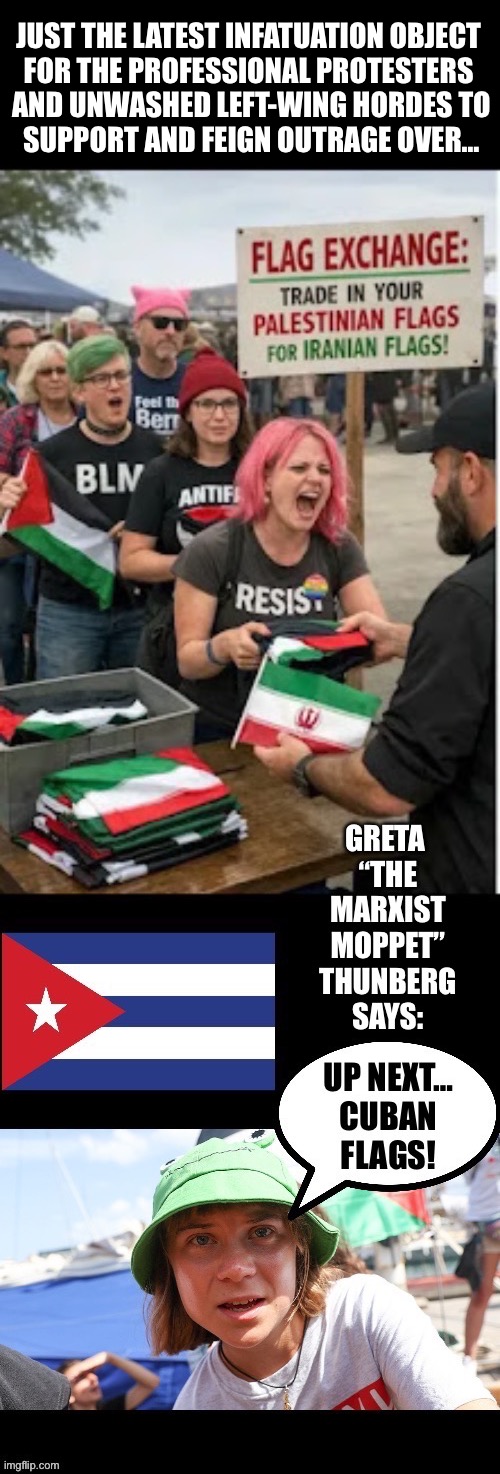 With the left there’s always “the next thing” | JUST THE LATEST INFATUATION OBJECT 
FOR THE PROFESSIONAL PROTESTERS 
AND UNWASHED LEFT-WING HORDES TO
SUPPORT AND FEIGN OUTRAGE OVER… | image tagged in political meme,leftists,iranian flag,trade in,greta thunberg,cuban flag | made w/ Imgflip meme maker