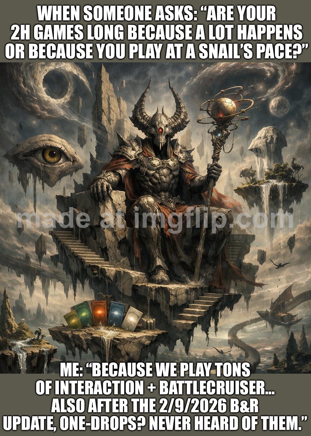 WHEN SOMEONE ASKS: “ARE YOUR 2H GAMES LONG BECAUSE A LOT HAPPENS OR BECAUSE YOU PLAY AT A SNAIL’S PACE?” | WHEN SOMEONE ASKS: “ARE YOUR 2H GAMES LONG BECAUSE A LOT HAPPENS OR BECAUSE YOU PLAY AT A SNAIL’S PACE?”; ME: “BECAUSE WE PLAY TONS OF INTERACTION + BATTLECRUISER… ALSO AFTER THE 2/9/2026 B&R UPDATE, ONE-DROPS? NEVER HEARD OF THEM.” | image tagged in edh commander general,question,gaming,updates,gamers rise up,warhammer40k | made w/ Imgflip meme maker