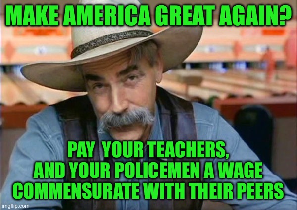 Sam Elliott special kind of stupid | MAKE AMERICA GREAT AGAIN? PAY  YOUR TEACHERS, AND YOUR POLICEMEN A WAGE COMMENSURATE WITH THEIR PEERS | image tagged in sam elliott special kind of stupid | made w/ Imgflip meme maker