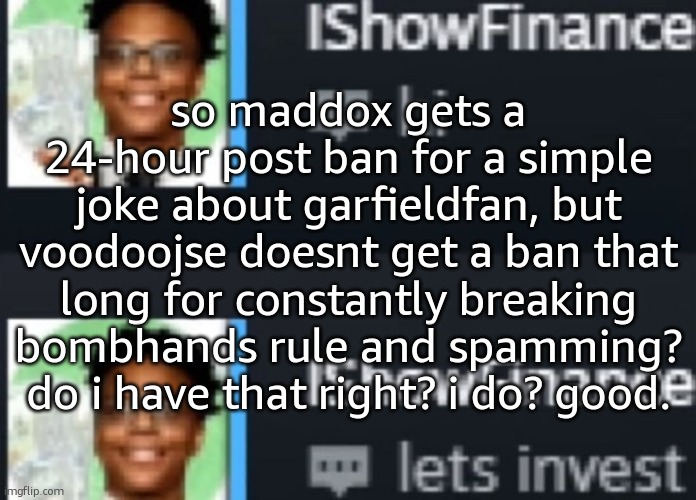 ishowfinance | so maddox gets a 24-hour post ban for a simple joke about garfieldfan, but voodoojse doesnt get a ban that long for constantly breaking bombhands rule and spamming? do i have that right? i do? good. | image tagged in ishowfinance | made w/ Imgflip meme maker