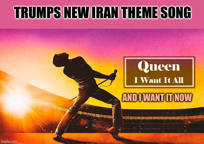 New Trump theme song Queen: “I want it all” and I want it now! | TRUMPS NEW IRAN THEME SONG; AND I WANT IT NOW | image tagged in i want it all,president trump,iran,radical islam,theme song | made w/ Imgflip meme maker