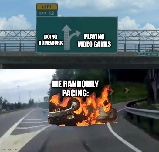 pacing | PLAYING VIDEO GAMES; DOING HOMEWORK; ME RANDOMLY PACING: | image tagged in left exit 12 off ramp burning car,random pacing,funny,memes,homework,video games | made w/ Imgflip meme maker