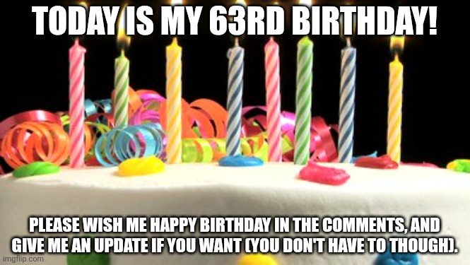 Birthday cake blank | TODAY IS MY 63RD BIRTHDAY! PLEASE WISH ME HAPPY BIRTHDAY IN THE COMMENTS, AND GIVE ME AN UPDATE IF YOU WANT (YOU DON'T HAVE TO THOUGH). | image tagged in birthday cake blank | made w/ Imgflip meme maker
